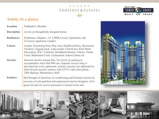 12
Luxury Property & Estates
Location Prabhadevi, Mumbai
Description Lavish yet thoughtfully designed homes
Residences Penthouses ,Duplexs 3,4 ,5 BHK Luxury Apartments stilt
32 storeys apartment complex.
Leisure Garden, Swimming Pool, Play Area, Health Facilities, Recreation
Facilities, Jogging track, water ponds, Club House, Rain Water
Harvesting ,Wifi , Cafeteria, Broadband Internet, Library, Tennis
Court, Badminton Court, Gymnasium, Indoor Games etc
Services Intercom facility among flats, Two level car parking to
accommodate more than 800 cars, Separate service entry is
provided into every apartment, security concerns are addressed by
latest hi-tech security systems with CCTV, video door phone ,
24Hr Backup, Maintenance Staff.
Features : Well thought of electrical, air conditioning and furniture layouts by
our team of well qualified and experienced interior designers. A hi-
speed elevator for service personnel is located in the rear.
Trinity At a glance
 