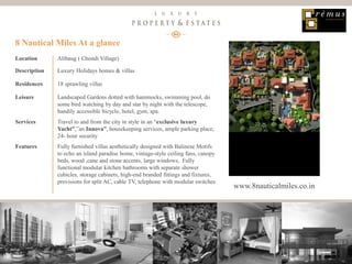 13
Luxury Property & Estates
Location Alibaug ( Chondi Village)
Description Luxury Holidays homes & villas
Residences 18 sprawling villas
Leisure Landscaped Gardens dotted with hammocks, swimming pool, do
some bird watching by day and star by night with the telescope,
handily accessible bicycle, hotel, gym, spa.
Services Travel to and from the city in style in an “exclusive luxury
Yacht”,”an Innova”, housekeeping services, ample parking place,
24- hour security
Features Fully furnished villas aesthetically designed with Balinese Motifs
to echo an island paradise home, vintage-style ceiling fans, canopy
beds, wood ,cane and stone accents, large windows, Fully
functional modular kitchen bathrooms with separate shower
cubicles, storage cabinets, high-end branded fittings and fixtures,
provisions for split AC, cable TV, telephone with modular switches
8 Nautical Miles At a glance
www.8nauticalmiles.co.in
 