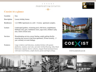 14
Luxury Property & Estates
Location Goa
Description Luxury holiday homes
Residences 1,2,3 BHK Apartments in a stilt + 4 storey apartment complex.
Leisure Landscaped gardens, swimming pool, club house, amphitheatre,
barbeque area, gym, meditation room ,yoga room, children’s play
area, senior citizens area.
Services Housekeeping services, power backup, ample parking facility
ensuring easy access to and from apartment, 24 hour security, , 5
year warranty on water-leakage.
Features Large windows and balconies, modular kitchen with granite
platforms, stainless steel sink, anti skid vitrified flooring, fully fitted
bathrooms separate shower cubicles, elegant flush laminated doors
with teak wood frames, ample electric points and high ceilings.
Coexist At a glance
www.coexist.co.in
 