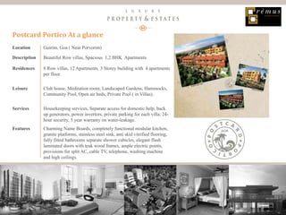 15
Luxury Property & Estates
Location Guirim, Goa ( Near Porvorim)
Description Beautiful Row villas, Spacious 1,2 BHK Apartments
Residences 8 Row villas, 12 Apartments, 3 Storey building with 4 apartments
per floor.
Leisure Club house, Meditation room, Landscaped Gardens, Hammocks,
Community Pool, Open air beds, Private Pool ( in Villas).
Services Housekeeping services, Separate access for domestic help, back
up generators, power invertors, private parking for each villa, 24-
hour security, 5 year warranty on water-leakage.
Features Charming Name Boards, completely functional modular kitchen,
granite platforms, stainless steel sink, anti skid vitrified flooring,
fully fitted bathrooms separate shower cubicles, elegant flush
laminated doors with teak wood frames, ample electric points,
provisions for split AC, cable TV, telephone, washing machine
and high ceilings.
Postcard Portico At a glance
 