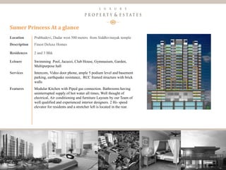 16
Luxury Property & Estates
Location Prabhadevi, Dadar west 500 meters from Siddhivinayak temple
Description Finest Deluxe Homes
Residences 2 and 3 Bhk
Leisure Swimming Pool, Jacuzzi, Club House, Gymnasium, Garden,
Multipurpose hall
Services Intercom, Video door phone, ample 5 podium level and basement
parking, earthquake resistance, RCC framed structure with brick
walls
Features Modular Kitchen with Piped gas connection. Bathrooms having
uninterrupted supply of hot water all times, Well thought of
electrical, Air conditioning and furniture Layouts by our Team of
well qualified and experienced interior designers. 2 Hi- speed
elevator for residents and a stretcher left is located in the rear.
Sumer Princess At a glance
 