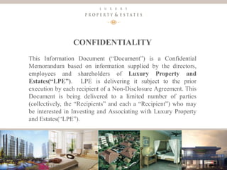 2
CONFIDENTIALITY
This Information Document (“Document”) is a Confidential
Memorandum based on information supplied by the directors,
employees and shareholders of Luxury Property and
Estates(“LPE”). LPE is delivering it subject to the prior
execution by each recipient of a Non-Disclosure Agreement. This
Document is being delivered to a limited number of parties
(collectively, the “Recipients” and each a “Recipient”) who may
be interested in Investing and Associating with Luxury Property
and Estates(“LPE”).
Luxury Property & Estates
 