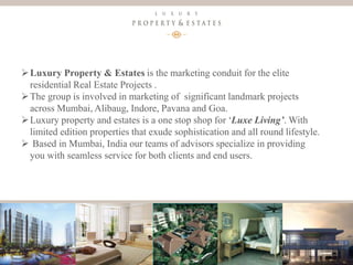 4
Luxury Property & Estates
Luxury Property & Estates is the marketing conduit for the elite
residential Real Estate Projects .
The group is involved in marketing of significant landmark projects
across Mumbai, Alibaug, Indore, Pavana and Goa.
Luxury property and estates is a one stop shop for ‘Luxe Living’. With
limited edition properties that exude sophistication and all round lifestyle.
 Based in Mumbai, India our teams of advisors specialize in providing
you with seamless service for both clients and end users.
 