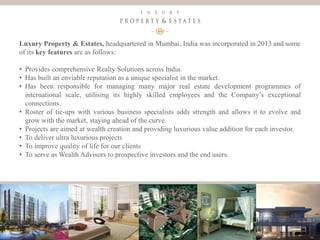 5
Luxury Property & Estates
Luxury Property & Estates, headquartered in Mumbai, India was incorporated in 2013 and some
of its key features are as follows:
• Provides comprehensive Realty Solutions across India.
• Has built an enviable reputation as a unique specialist in the market.
• Has been responsible for managing many major real estate development programmes of
international scale, utilising its highly skilled employees and the Company’s exceptional
connections.
• Roster of tie-ups with various business specialists adds strength and allows it to evolve and
grow with the market, staying ahead of the curve.
• Projects are aimed at wealth creation and providing luxurious value addition for each investor.
• To deliver ultra luxurious projects
• To improve quality of life for our clients
• To serve as Wealth Advisors to prospective investors and the end users.
 