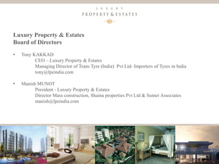 6
Luxury Property & Estates
Luxury Property & Estates
Board of Directors
• Tony KAKKAD
CEO – Luxury Property & Estates
Managing Director of Trans Tyre (India) Pvt Ltd- Importers of Tyres in India
tony@lpeindia.com
• Manish MUNOT
President - Luxury Property & Estates
Director Mass construction, Shaina properties Pvt Ltd & Sumer Associates
manish@lpeindia.com
 