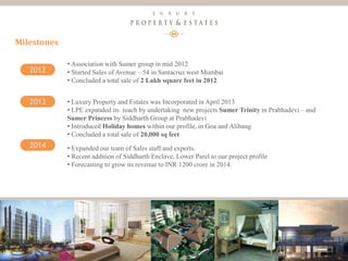 8
Luxury Property & Estates
Milestones
2012
2013
2014
• Association with Sumer group in mid 2012
• Started Sales of Avenue – 54 in Santacruz west Mumbai
• Concluded a total sale of 2 Lakh square feet in 2012
• Luxury Property and Estates was Incorporated in April 2013
• LPE expanded its reach by undertaking new projects Sumer Trinity in Prabhadevi – and
Sumer Princess by Siddharth Group at Prabhadevi
• Introduced Holiday homes within our profile, in Goa and Alibaug
• Concluded a total sale of 20,000 sq feet
• Expanded our team of Sales staff and experts.
• Recent addition of Siddharth Enclave, Lower Parel to our project profile
• Forecasting to grow its revenue to INR 1200 crore in 2014.
 