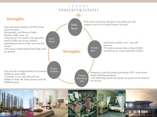 9
Luxury Property & Estates
Strengths
Client
Reach
Sales
Team
Investor
Base
Unique
Marketing
skills
Unique
Portfolio•Lpe provides a unique portfolio of Luxurious
residences across India.
• Currently we are associated with top
builders in India, the Sumer group as well the
Siddharth group.
•Lpe holds direct relations with HNI clients
across the globe
•Prominently in all Metros of India –
Mumbai, Delhi, Surat.. etc
• Presence in UAE markets with specialists
based in Dubai and we are currently
expanding our base in South –east Asia and
Europe.
• Our unique channel partner base helps reach
out globally
• Our teams of advisors specialize in providing you with
seamless service for Channel Partners and users.
•Lpe holds a number of tie – ups with
investors
•We hold an investor base of about 20,000
investors across various industries in India.
•Keeping in mind the product positioning, LPE’s team creates
unique marketing programs.
• Our Marketing means help upscale any project in the minds of
the end user
Strengths
 