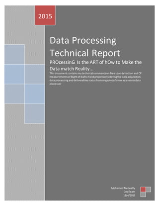 Data Processing
Technical Report
PROcessinG Is the ART of hOw to Make the
Data match Reality...
Thisdocumentcontainsmytechnical commentson free spandetectionandCP
measurementsof Bightof BiafraField projectconsideringthe dataacquisition,
data processinganddeliverablesstatusfrommypointof view asa seniordata
processor
2015
MohamedMetwally
GeoTeam
11/4/2015
 