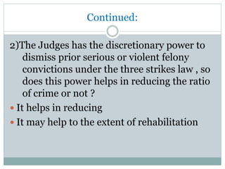 Continued:
2)The Judges has the discretionary power to
dismiss prior serious or violent felony
convictions under the three strikes law , so
does this power helps in reducing the ratio
of crime or not ?
 It helps in reducing
 It may help to the extent of rehabilitation
 