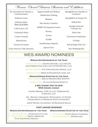 Women-Owned Business Showcase and Exhibitors
WES AWARD NOMINEES
Woman Entrepreneur of the Year
Dianna Devore, Dianna Devore, LLC dba De-
sign Fabrication and Lady Di Properties, LLC
Sandy Higgins, The Crackerjack Shack, LLC
Karen Olsen, Misouri Storm Shelters, Inc.
Woman-Owned Start-Up of the Year
Emily Crites, Amelia Madden Bra Shoppe
Haden Long, Ellecor Design & Gifts
A BIG THANK YOU TO OUR
WES Award Judges
Carrie Brown, CPA, Elliot, Robinson &
Company, LLP
Dr. Michele Granger, Professor of Entre-
preneurship at Missouri State University
Jerry Myers, Co-owner, VR Business Sales
The Association for Women in
Communications
Bodacious Cases
Catherine Johns,
Show Up & Shine
ColeCreative, LLC
Crackerjack Shack
Creative Foundry
Edward Jones
Gracious Occasions
Great American Titile Insurance
Isagenix Health and Wellness
Matilda Jane Clothing
Melaluca
Mica Beauty Cosmetics
MSB&T Development Centers
Penmac
Scentsy
SCORE
Small Business Majority
Spencer Fane
Springfield Area Chamber of
Commerce
Springfield Law Group, LLC
Stella & Dot
Strategic Financial
Concepts, Inc.
Thirty-One
Uncommon Confections
US Bank
York & Hopp CPA’s, LLC
Your Marketing Mix
Woman Entreprenuer of the Year
2014
Jennifer Wilson, nForm Architecture
2013
Peggy Barton, Great American 	
	 Title Insurance Agency
Woman-Owned Start-Up of the Year
2014
Kas Glegg, Hurts Donut Company
2013
Christine Daues, Granolove
PAST AWARD WINNERS
 