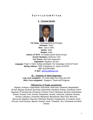 1
C u r r i c u l u m V i t a e
I - Personal Details
Full Name: Shanmuganthan Vaithilingam
Nickname: “Shan”
Born: June 1st 1963.
Gender: Male
Religion: Hindu
Country of Birth: Sri Lankan (South Indian Origin)
Current Residency: California, USA
Civil Status: Married & Separated
Dependents: Daughter and Son
Languages: Fluent in Tamil, Sinhala and English. Fair knowledge in Hindi & French
Mailing Address: 1005, E Gladstone St, Azusa, CA 91702
Cell: (213)399-8964
E-Mail: pa2slcg.la@gmail.com
II - Countries of Work Experience
Long-term assignment: Sri Lanka, Mauritius, India and USA
Short-term assignment: Singapore, Taiwan and Philippines
IIICountries of People encountered;
Afghans, Arabians, Argentineans, Australians, Americans, Armenians, Bangladeshis,
British, Belgians, Burmese, Brazilians, Cambodians, Canadians, Chinese, Colombians, Dutch,
Egyptians, El Salvadorians, Ethiopians, Filipinos, French, Ghanaians, Germans, Guatemalans,
Indians, Iranians, Irish, Italians, Indonesians, Israelis, Jamaicans, Japanese, Kenyans,
Koreans, Lebanese, Lithuanians, Malaysians, Macedonians, Mauritians, Mexicans,
Moroccans, Nepalese, Nigerians, Pakistanis, Russians, Singaporeans, Sri Lankans, South
Africans, South Koreans, Spanish, Swedish, Swiss, Taiwanese, Thai, Vietnamese and West
Indians.
 