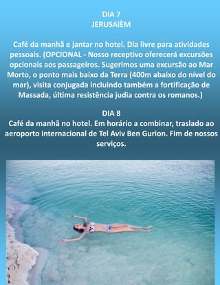 DIA 7
JERUSAlÈM
Café da manhã e jantar no hotel. Dia livre para atividades
pessoais. (OPCIONAL - Nosso receptivo oferecerá excursões
opcionais aos passageiros. Sugerimos uma excursão ao Mar
Morto, o ponto mais baixo da Terra (400m abaixo do nível do
mar), visita conjugada incluindo também a fortificação de
Massada, última resistência judia contra os romanos.)
DIA 8
Café da manhã no hotel. Em horário a combinar, traslado ao
aeroporto internacional de Tel Aviv Ben Gurion. Fim de nossos
serviços.
 