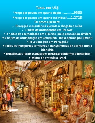 Taxas em US$
*Preço por pessoa em quarto duplo ..............950$
*Preço por pessoa em quarto individual.....1,271$
Os preços incluem:
• Recepção e assistência durante a chegada e saída
• 1 noite de acomodação em Tel Aviv
• 2 noites de acomodação em Tibérias- meia pensão (ou similar)
• 4 noites de acomodação em Jerusalém –meia pensão (ou similar)
• Tour com guia em Português
• Todos os transportes terrestres e transferências de acordo com o
itinerário
• Entradas aos locais e atracções turísticas conforme o itinerário .
• Vistos de entrada a Israel
 