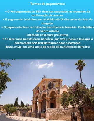 Termos de pagamentos:
• O Pré-pagamento de 30% deve ser executado no momento da
confirmação da reserva.
• O pagamento total deve ser recebido até 14 dias antes da data de
chegada.
• O pagamento deve ser feito por transferência bancária. Os detalhes
do banco estarão
indicados na factura pró-forma.
• Ao fazer uma transferência bancária, por favor, inclua a taxa que o
banco cobra pela transferência e após a execução
desta, envie-nos uma cópia do recibo de transferência bancária
 