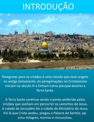 Peregrinar para os cristãos é uma missão que teve origem
no antigo testamento. As peregrinações no Cristianismo
iniciam no século IV e tinham como pincipal destino a
Terra Santa.
A Terra Santa continua sendo o ponto preferido pelos
cristãos que sonham em percorrer os caminhos de Jesus.
A cidade de Jerusalém foi a cidade do Ministério de Jesus.
Foi lá que Cristo andou, pregou a Palavra do Senhor, op-
erou milagres, morreu e ressuscitou.
INTRODUÇÃO
 