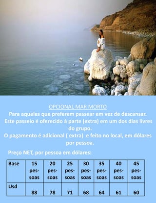 OPCIONAL MAR MORTO
Para aqueles que preferem passear em vez de descansar.
Este passeio é oferecido à parte (extra) em um dos dias livres
do grupo.
O pagamento é adicional ( extra) e feito no local, em dólares
por pessoa.
Preço NET, por pessoa em dólares:
Base 15
pes-
soas
20
pes-
soas
25
pes-
soas
30
pes-
soas
35
pes-
soas
40
pes-
soas
45
pes-
soas
Usd
88 78 71 68 64 61 60
 