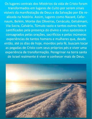 Os lugares centrais dos Mistérios da vida de Cristo foram
transformados em lugares de Culto por serem sinais
visíveis da manifestação de Deus e da Salvação por Ele re-
alizada na história. Assim, lugares como Nazaré, Cafar-
naum, Belém, Monte das Oliveiras, Cenáculo, Getsêmani,
Via-Sacra, Calvário, Túmulo vazio e tantos outros foram
santificados pela presença do divino e seus apóstolos e
consagrados pelas orações, sacrifícios e pelas inúmeras
experiências de tantos homens e mulheres que, desde
então, até os dias de hoje, movidos pela fé, buscam tocar
as pegadas de Cristo com seus próprios pés e viver uma
experiência de transformação. Peregrinar na terra santa
de Israel realmente é viver e conhecer mais de Deus.
 