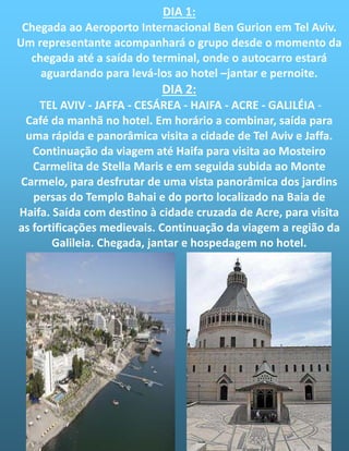 DIA 1:
Chegada ao Aeroporto Internacional Ben Gurion em Tel Aviv.
Um representante acompanhará o grupo desde o momento da
chegada até a saída do terminal, onde o autocarro estará
aguardando para levá-los ao hotel –jantar e pernoite.
DIA 2:
TEL AVIV - JAFFA - CESÁREA - HAIFA - ACRE - GALILÉIA -
Café da manhã no hotel. Em horário a combinar, saída para
uma rápida e panorâmica visita a cidade de Tel Aviv e Jaffa.
Continuação da viagem até Haifa para visita ao Mosteiro
Carmelita de Stella Maris e em seguida subida ao Monte
Carmelo, para desfrutar de uma vista panorâmica dos jardins
persas do Templo Bahai e do porto localizado na Baia de
Haifa. Saída com destino à cidade cruzada de Acre, para visita
as fortificações medievais. Continuação da viagem a região da
Galileia. Chegada, jantar e hospedagem no hotel.
 