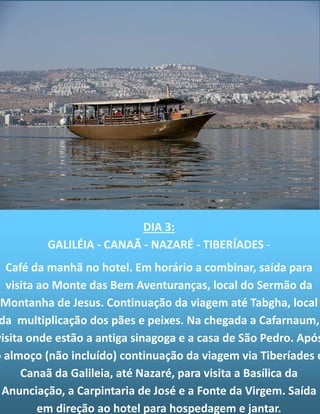 DIA 3:
GALILÉIA - CANAÃ - NAZARÉ - TIBERÍADES -
Café da manhã no hotel. Em horário a combinar, saída para
visita ao Monte das Bem Aventuranças, local do Sermão da
Montanha de Jesus. Continuação da viagem até Tabgha, local
da multiplicação dos pães e peixes. Na chegada a Cafarnaum,
visita onde estão a antiga sinagoga e a casa de São Pedro. Após
o almoço (não incluído) continuação da viagem via Tiberíades e
Canaã da Galileia, até Nazaré, para visita a Basílica da
Anunciação, a Carpintaria de José e a Fonte da Virgem. Saída
em direção ao hotel para hospedagem e jantar.
 