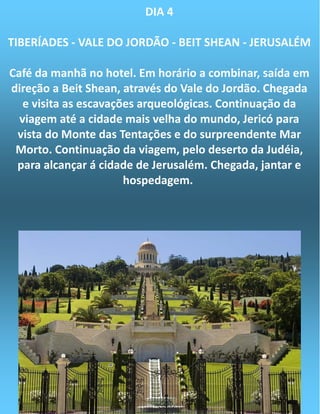 DIA 4
TIBERÍADES - VALE DO JORDÃO - BEIT SHEAN - JERUSALÉM
Café da manhã no hotel. Em horário a combinar, saída em
direção a Beit Shean, através do Vale do Jordão. Chegada
e visita as escavações arqueológicas. Continuação da
viagem até a cidade mais velha do mundo, Jericó para
vista do Monte das Tentações e do surpreendente Mar
Morto. Continuação da viagem, pelo deserto da Judéia,
para alcançar á cidade de Jerusalém. Chegada, jantar e
hospedagem.
 