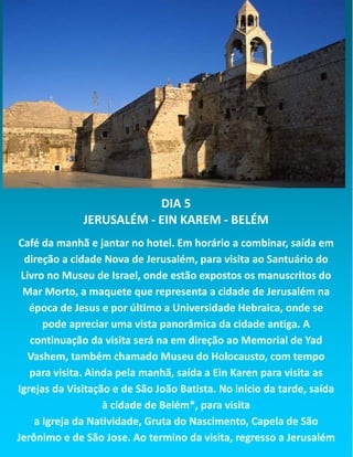 DIA 5
JERUSALÉM - EIN KAREM - BELÉM
Café da manhã e jantar no hotel. Em horário a combinar, saída em
direção a cidade Nova de Jerusalém, para visita ao Santuário do
Livro no Museu de Israel, onde estão expostos os manuscritos do
Mar Morto, a maquete que representa a cidade de Jerusalém na
época de Jesus e por último a Universidade Hebraica, onde se
pode apreciar uma vista panorâmica da cidade antiga. A
continuação da visita será na em direção ao Memorial de Yad
Vashem, também chamado Museu do Holocausto, com tempo
para visita. Ainda pela manhã, saída a Ein Karen para visita as
Igrejas da Visitação e de São João Batista. No inicio da tarde, saída
à cidade de Belém*, para visita
a Igreja da Natividade, Gruta do Nascimento, Capela de São
Jerônimo e de São Jose. Ao termino da visita, regresso a Jerusalém
 