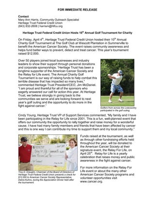 FOR IMMEDIATE RELEASE
Contact
Mary Ann Harris, Community Outreach Specialist
Heritage Trust Federal Credit Union
(843) 832-2608 | harrism@htfcu.org
Heritage Trust Federal Credit Union Hosts 10th
Annual Golf Tournament for Charity
On Friday, April 4th
, Heritage Trust Federal Credit Union hosted their 10th
Annual
Charity Golf Tournament at The Golf Club at Wescott Plantation in Summerville to
benefit the American Cancer Society. The event raises community awareness and
helps fund better ways to prevent, detect and treat cancer. This year’s tournament
raised $12,000.
Over 50 players joined local businesses and industry
leaders to show their support through personal donations
and corporate sponsorships. “Heritage Trust has been a
longtime supporter of the American Cancer Society and
the Relay for Life event. The Annual Charity Golf
Tournament is our way of raising funds to help combat this
terrible disease that has impacted so many lives,”
commented Heritage Trust President/CEO, Jim McDaniel.
“I am proud and thankful for all of the sponsors who
eagerly answered our call for action this year. At Heritage
Trust, we believe strongly in giving back to the
communities we serve and are looking forward to next
year’s golf outing and the opportunity to do more in the
fight against cancer.”
Golfers from across the Lowcountry
participated in the golf outing.
Cindy Young, Heritage Trust VP of Support Services commented, “My family and I have
been participating in the Relay for Life since 2001. This is a fun, well-planned event that
offers our community the opportunity to rally together and raise money for a wonderful
cause. I have had many family members and friends that have been affected by cancer
and this is one way I can contribute my time to support them and my local community.”
Funds raised at the tournament, as well
as through other fundraising efforts held
throughout the year, will be donated to
the American Cancer Society at their
signature event, the Relay For Life, on
April 25th
. Relay for Life is a yearly
celebration that raises money and public
awareness in the fight against cancer.
For more information on the Relay For
Life event or about the many other
American Cancer Society programs and
volunteer opportunities visit
www.cancer.org.
Troy D. Draughn, Chairman of the Board of Directors of
Heritage Trust Federal Credit Union presents a check for
$12,000 to American Cancer Society Representative,
Debra Kuhns, during the Appreciation Dinner held after
the tournament.
 