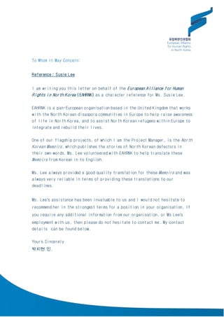 To Whom It May Concern:
Reference : Susie Lee
I am writing you this letter on behalf of the European Alliance for Human
Rights in North Korea (EAHRNK) as a character reference for Ms. Susie Lee.
EAHRNK is a pan-European organisation based in the United Kingdom that works
with the North Korean disaspora communities in Europe to help raise awareness
of life in North Korea, and to assist North Korean refugees within Europe to
integrate and rebuild their lives.
One of our flagship projects, of which I am the Project Manager, is the North
Korean Memoirs, which publishes the stories of North Korean defectors in
their own words. Ms. Lee volunteered with EAHRNK to help translate these
Memoirs from Korean in to English.
Ms. Lee always provided a good quality translation for these Memoirs and was
always very reliable in terms of providing these translations to our
deadlines.
Ms. Lee’s assistance has been invaluable to us and I would not hesitate to
recommend her in the strongest terms for a position in your organisation. If
you require any additional information from our organisation, or Ms Lee’s
employment with us, then please do not hesitate to contact me. My contact
details can be found below.
Yours Sincerely
박지현 인.
 