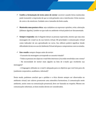  Confira a formatação do texto antes de enviar: escrever usando letras maiúsculas
pode transmitir a impressão de que se está gritando com o interlocutor. Evite excesso
de cores e de emoticons. Cuidado com o tamanho da fonte usada.
 Mantenha uma postura ética: seja cuidadoso ao expressar opiniões, evite a detração
(difamar alguém). Lembre-se que tudo no ambiente virtual poderá ser documentado.
 Sempre responda: não é elegante deixar as pessoas esperando, mesmo que seja uma
mensagem de e-mail ou da sua tutoria virtual. Dê prioridade à comunicação virtual
como indicador de seu aprendizado no curso. Seu silêncio poderá significar desde
dificuldade técnica no uso do Ambiente Virtual até pouco compromisso com os estudos.
 Em e-mails: sempre cheque antes de enviar:
- O assunto da mensagem corresponde ao assunto tratado?
- Todas as pessoas em cópia no e-mail têm interesse e/ou estão envolvidas com o tema?
- Há necessidade de incluir mais alguém na lista de e-mails que receberão sua
mensagem?
- A linguagem utilizada no e-mail é adequada para os objetivos que você tem para ele
(ambiente corporativo, acadêmico, informal)?
Deste modo, podemos concluir que a polidez e a ética devem sempre ser observadas no
ambiente virtual, tais valores promovem uma atmosfera harmoniosa. A comunicação neste
ambiente, assim como na comunicação presencial, deve ser baseada no respeito. Mesmo em
comunicações informais, os bons modos devem ser considerados.
 