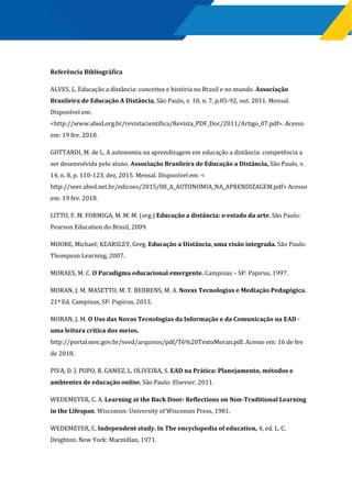 Referência Bibliográfica
ALVES, L. Educação a distância: conceitos e história no Brasil e no mundo. Associação
Brasileira de Educação A Distância, São Paulo, v. 10, n. 7, p.85-92, out. 2011. Mensal.
Disponível em:
<http://www.abed.org.br/revistacientifica/Revista_PDF_Doc/2011/Artigo_07.pdf>. Acesso
em: 19 fev. 2018.
GOTTARDI, M. de L. A autonomia na aprendizagem em educação a distância: competência a
ser desenvolvida pelo aluno. Associação Brasileira de Educação a Distância, São Paulo, v.
14, n. 8, p. 110-123, dez, 2015. Mensal. Disponível em: <
http://seer.abed.net.br/edicoes/2015/08_A_AUTONOMIA_NA_APRENDIZAGEM.pdf> Acesso
em: 19 fev. 2018.
LITTO, F. M. FORMIGA, M. M. M. (org.) Educação a distância: o estado da arte. São Paulo:
Pearson Education do Brasil, 2009.
MOORE, Michael; KEARSLEY, Greg. Educação a Distância, uma visão integrada. São Paulo:
Thompson Learning, 2007.
MORAES, M. C. O Paradigma educacional emergente. Campinas – SP: Papirus, 1997.
MORAN, J. M. MASETTO, M. T. BEHRENS, M. A. Novas Tecnologias e Mediação Pedagógica.
21ª Ed. Campinas, SP: Papirus, 2013.
MORAN, J. M. O Uso das Novas Tecnologias da Informação e da Comunicação na EAD -
uma leitura crítica dos meios.
http://portal.mec.gov.br/seed/arquivos/pdf/T6%20TextoMoran.pdf. Acesso em: 16 de fev
de 2018.
PIVA, D. J. PUPO, R. GAMEZ, L. OLIVEIRA, S. EAD na Prática: Planejamento, métodos e
ambientes de educação online. São Paulo: Elsevier, 2011.
WEDEMEYER, C. A. Learning at the Back Door: Reflections on Non-Traditional Learning
in the Lifespan. Wisconsin: University of Wisconsin Press, 1981.
WEDEMEYER, C. Independent study. In The encyclopedia of education, 4, ed. L. C.
Deighton. New York: Macmillan, 1971.
 