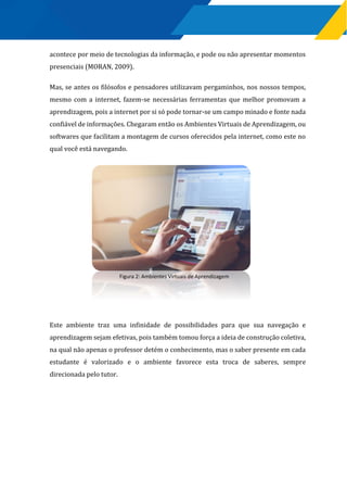 acontece por meio de tecnologias da informação, e pode ou não apresentar momentos
presenciais (MORAN, 2009).
Mas, se antes os filósofos e pensadores utilizavam pergaminhos, nos nossos tempos,
mesmo com a internet, fazem-se necessárias ferramentas que melhor promovam a
aprendizagem, pois a internet por si só pode tornar-se um campo minado e fonte nada
confiável de informações. Chegaram então os Ambientes Virtuais de Aprendizagem, ou
softwares que facilitam a montagem de cursos oferecidos pela internet, como este no
qual você está navegando.
Este ambiente traz uma infinidade de possibilidades para que sua navegação e
aprendizagem sejam efetivas, pois também tomou força a ideia de construção coletiva,
na qual não apenas o professor detém o conhecimento, mas o saber presente em cada
estudante é valorizado e o ambiente favorece esta troca de saberes, sempre
direcionada pelo tutor.
Figura 2: Ambientes Virtuais de Aprendizagem
 