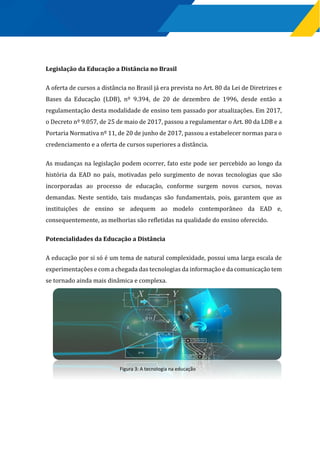 Legislação da Educação a Distância no Brasil
A oferta de cursos a distância no Brasil já era prevista no Art. 80 da Lei de Diretrizes e
Bases da Educação (LDB), nº 9.394, de 20 de dezembro de 1996, desde então a
regulamentação desta modalidade de ensino tem passado por atualizações. Em 2017,
o Decreto nº 9.057, de 25 de maio de 2017, passou a regulamentar o Art. 80 da LDB e a
Portaria Normativa nº 11, de 20 de junho de 2017, passou a estabelecer normas para o
credenciamento e a oferta de cursos superiores a distância.
As mudanças na legislação podem ocorrer, fato este pode ser percebido ao longo da
história da EAD no país, motivadas pelo surgimento de novas tecnologias que são
incorporadas ao processo de educação, conforme surgem novos cursos, novas
demandas. Neste sentido, tais mudanças são fundamentais, pois, garantem que as
instituições de ensino se adequem ao modelo contemporâneo da EAD e,
consequentemente, as melhorias são refletidas na qualidade do ensino oferecido.
Potencialidades da Educação a Distância
A educação por si só é um tema de natural complexidade, possui uma larga escala de
experimentações e com a chegada das tecnologias da informação e da comunicação tem
se tornado ainda mais dinâmica e complexa.
Figura 3: A tecnologia na educação
 