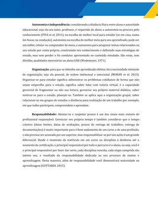 Autonomia e independência: considerando a distância física entre aluno e autoridade
educacional, seja ela seu tutor, professor, é requerida do aluno a autonomia na procura pelo
conhecimento (PIVA et al, 2011), na escolha do melhor local para estudar (se em casa, numa
lan house, na condução), autonomia na escolha do melhor meio para seu aprendizado, pode ser
um tablet, celular ou computador de mesa, e autonomia para pesquisar temas relacionados ao
seu estudo por conta própria, construindo seu conhecimento e definindo suas estratégias de
estudo, mas sem perder o fio condutor apresentado no conteúdo estudado. São estas, sem
dúvidas, qualidades necessárias ao aluno EAD (Wedemeyer, 1971).
Organização: para que se obtenha um aprendizado efetivo, há a necessidade iminente
de organização, seja ela pessoal, de ordem intelectual e emocional (MORAN et al, 2013).
Organizar-se para estudar significa administrar os problemas cotidianos de forma que não
sejam empecilho para o estudo, significa saber lidar com tutoria virtual, é a capacidade
gerencial de fragmentar ou não sua leitura, gerenciar seu próprio material didático, saber
motivar-se para o estudo, planejar-se. Também se aplica aqui a organização grupal, saber
relacionar-se em grupos de estudos a distância para realização de um trabalho por exemplo,
em que todos participem, compreendam e aprendam.
Responsabilidade: Atentar-se e respeitar prazos é um dos sinais mais visíveis do
profissional responsável. Gerenciar seu próprio tempo é também considerar que o tempo
coletivo (datas limites, datas de avaliações, prazos de entrega de trabalhos, entrega de
documentações) é muito importante para o bom andamento de um curso e de uma profissão,
e não precisar ser acionado por um superior, mas responsabilizar-se por tais ações é um grande
diferencial. Desde o momento da matrícula em um curso ou disciplina à distância até o
momento da certificação, o principal responsável por todo o percurso é o aluno, ou seja, você é
o principal responsável por fazer dar certo, cada disciplina vencida, cada etapa cumprida são
mérito seu, e resultado da responsabilidade dedicada ao seu processo de ensino e
aprendizagem. Desta maneira, além de responsabilidade você demonstrará maturidade na
aprendizagem (GOTTARDI, 2015).
 