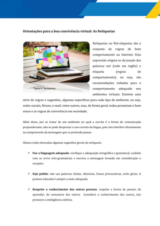 Orientações para a boa convivência virtual: As Netiquetas
Netiquetas ou Net-etiquetas são o
conjunto de regras de bom
comportamento na Internet. Esta
expressão origina-se da junção das
palavras net (rede em inglês) e
etiqueta (regras de
comportamento), ou seja, são
recomendações voltadas para o
comportamento adequado nos
ambientes virtuais. Existem uma
série de regras e sugestões, algumas específicas para cada tipo de ambiente, ou seja,
redes sociais, fóruns, e-mail, entre outros, mas, de forma geral, todas permeiam o bom
senso e as regras de convivência em sociedade.
Além disso, por se tratar de um ambiente no qual a escrita é a forma de comunicação
preponderante, não se pode desprezar o uso correto da língua, pois isto interfere diretamente
na compreensão da mensagem que se pretende passar.
Abaixo estão elencadas algumas sugestões gerais de netiqueta:
 Use a linguagem adequada: verifique a adequação ortográfica e gramatical, cuidado
com os erros orto-gramaticais e escreva a mensagem levando em consideração o
receptor.
 Seja polido: não use palavras chulas, ofensivas, frases provocativas, evite gírias. A
postura educada é sempre a mais adequada.
 Respeite o conhecimento das outras pessoas: respeite a forma de pensar, de
aprender, de comunicar dos outros. Considere o conhecimento dos outros, isto
promove a inteligência coletiva.
Figura 6: Netiquetas
 