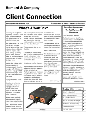 re-establish the
connection. Well, we could
have the office manager go
to the server room again. I
don’t think so.
The WattBox has what is
termed a self-healing auto
reboot. That’s a mouthful.
Here’s how it works.
The WattBox is connected
to the internet. When
connectivity is lost, the
WattBox automatically
detects it and automatically
turns the modem and
router off and then powers
them up in sequence.
Again, no trips to the server
room. No guessing what
the problem is. It just
works.
(Continued on page 2)
I’m visiting my daughter in
Bay Village, Ohio. It’s a warm
day in the summer with a
nice breeze blowing off of
Lake Erie. A good day.
Well, guess what? I get a call
from a client and their
Internet is not working. I ask
a few questions and decide
either the modem or the
router is hung. It’s a long
way to Linden, Texas to
power off and then power on
the modem and the router…
don’t you think?
In years past, I would have
to direct the client’s
employee, usually the office
manager, to find the correct
device and unplug, wait 30
seconds, then plug it back
in. That’s often easier said
than done.
Unplug what? What wire?
More than once I’ve had
people tell me they were
unplugging the power
adapter to the router. I
found out later they were
unplugging the network
cable. It happens.
We don’t have to do that
anymore for this client in
Texas. They have a WattBox.
Yes, a WattBox. We can be
anywhere in the world, log
into the management portal
with a smartphone or computer,
and turn off the router and the
modem with the click of a
mouse. Then, the WattBox will
wait two minutes, start the
modem, wait two more minutes
and then start the router.
Problem solved. One for the
WattBox.
I’m happy, the client’s happy,
and the office manager doesn’t
have to poke around in the
server room where she is not
comfortable at all.
Let’s look at another situation.
Sometimes your internet service
goes down. Everyone is waiting
for it to come back up.
Productivity crashes. People are
away from their desks. It then
comes back and you still don’t
have service because your
modem and router have to be
powered down and back up to
Hemard & Company
September-October-November 2016
Client Connection
Inside this issue:
What’s A WattBox? 1
News and Commentary 1
Of Apes And Babies 2
How To Attend A Meeting-Pt 2 2
Books I’ve Read Recently 3
Time Well Wasted 4
The Last Time 7
From the desk of Victor E Hemard Jr, President
News And Commentary:
The Real Purpose Of
Obamacare
“They’re dropping like flies.
The health-insurance giant Aetna
has announced it will exit 11 of the
15 health-insurance exchanges
where it sells Obamacare plans.
Aetna’s announcement comes on
the heels of news that
UnitedHealthcare, Humana, Blue
Cross and Blue Shield of New
Mexico, Blue Cross and Blue Shield
of Minnesota, and Texas’ Scott and
White Health Plan, and 70% of
Obamacare’s failed Co-Ops, and
other insurers will exit many or all of
the exchanges for which they had
previously shown such enthusiasm.
The ongoing and nationwide exodus
of insurers is just the latest piece of
evidence that Obamacare is a failed
law built on false promises.”
Michael F. Cannon, Time.com,
August 26, 2016.
Anyone surprised by this recent
revelation of Obamacare’s failure?
(Continued on page 8)
WattBox
 