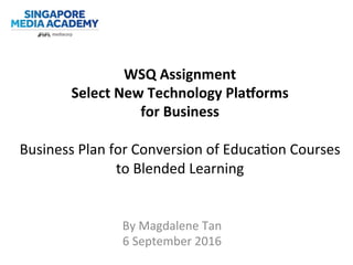 WSQ	
  Assignment	
  
Select	
  New	
  Technology	
  Pla7orms	
  	
  
for	
  Business	
  
	
  
Business	
  Plan	
  for	
  Conversion	
  of	
  Educa3on	
  Courses	
  
to	
  Blended	
  Learning	
  
By	
  Magdalene	
  Tan	
  	
  
6	
  September	
  2016	
  
 