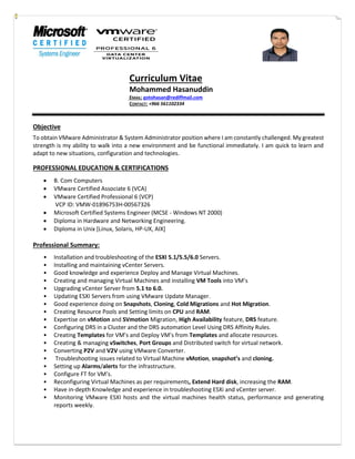 Curriculum Vitae
Mohammed Hasanuddin
EMAIL: gotohasan@rediffmail.com
CONTACT: +966 561102334
Objective
To obtain VMware Administrator & System Administrator position where I am constantly challenged. My greatest
strength is my ability to walk into a new environment and be functional immediately. I am quick to learn and
adapt to new situations, configuration and technologies.
PROFESSIONAL EDUCATION & CERTIFICATIONS
 B. Com Computers
 VMware Certified Associate 6 (VCA)
 VMware Certified Professional 6 (VCP)
VCP ID: VMW-01896753H-00567326
 Microsoft Certified Systems Engineer (MCSE - Windows NT 2000)
 Diploma in Hardware and Networking Engineering.
 Diploma in Unix [Linux, Solaris, HP-UX, AIX]
Professional Summary:
• Installation and troubleshooting of the ESXI 5.1/5.5/6.0 Servers.
• Installing and maintaining vCenter Servers.
• Good knowledge and experience Deploy and Manage Virtual Machines.
• Creating and managing Virtual Machines and installing VM Tools into VM’s
• Upgrading vCenter Server from 5.1 to 6.0.
• Updating ESXI Servers from using VMware Update Manager.
• Good experience doing on Snapshots, Cloning, Cold Migrations and Hot Migration.
• Creating Resource Pools and Setting limits on CPU and RAM.
• Expertise on vMotion and SVmotion Migration, High Availability feature, DRS feature.
• Configuring DRS in a Cluster and the DRS automation Level Using DRS Affinity Rules.
• Creating Templates for VM’s and Deploy VM’s from Templates and allocate resources.
• Creating & managing vSwitches, Port Groups and Distributed switch for virtual network.
• Converting P2V and V2V using VMware Converter.
• Troubleshooting issues related to Virtual Machine vMotion, snapshot’s and cloning.
• Setting up Alarms/alerts for the infrastructure.
• Configure FT for VM’s.
• Reconfiguring Virtual Machines as per requirements, Extend Hard disk, increasing the RAM.
• Have in-depth Knowledge and experience in troubleshooting ESXi and vCenter server.
• Monitoring VMware ESXI hosts and the virtual machines health status, performance and generating
reports weekly.
 