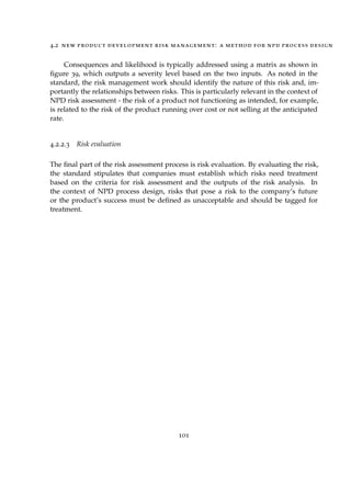 4.2 new product development risk management: a method for npd process design
Consequences and likelihood is typically addressed using a matrix as shown in
ﬁgure 39, which outputs a severity level based on the two inputs. As noted in the
standard, the risk management work should identify the nature of this risk and, im-
portantly the relationships between risks. This is particularly relevant in the context of
NPD risk assessment - the risk of a product not functioning as intended, for example,
is related to the risk of the product running over cost or not selling at the anticipated
rate.
4.2.2.3 Risk evaluation
The ﬁnal part of the risk assessment process is risk evaluation. By evaluating the risk,
the standard stipulates that companies must establish which risks need treatment
based on the criteria for risk assessment and the outputs of the risk analysis. In
the context of NPD process design, risks that pose a risk to the company’s future
or the product’s success must be deﬁned as unacceptable and should be tagged for
treatment.
101
 