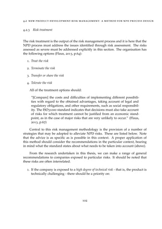 4.2 new product development risk management: a method for npd process design
4.2.3 Risk treatment
The risk treatment is the output of the risk management process and it is here that the
NPD process must address the issues identiﬁed through risk assessment. The risks
assessed as severe must be addressed explicitly in this section. The organisation has
the following options (Flaus, 2013, p.64):
1. Treat the risk
2. Terminate the risk
3. Transfer or share the risk
4. Tolerate the risk
All of the treatment options should:
”[Compare] the costs and difﬁculties of implementing different possibili-
ties with regard to the obtained advantages, taking account of legal and
regulatory obligations, and other requirements, such as social responsibil-
ity. The ISO31000 standard indicates that decisions must also take account
of risks for which treatment cannot be justiﬁed from an economic stand-
point, as in the case of major risks that are very unlikely to occur.” (Flaus,
2013, p.67)
Central to this risk management methodology is the provision of a number of
strategies that may be adopted to alleviate NPD risks. These are listed below. Note
that the advice is as speciﬁc as is possible in this context. A proper application of
this method should consider the recommendations in the particular context, bearing
in mind what the standard states about what needs to be taken into account (above).
From the research undertaken in this thesis, we can make a range of general
recommendations to companies exposed to particular risks. It should be noted that
these risks are often interrelated.
1. If the company is exposed to a high degree of technical risk - that is, the product is
technically challenging - there should be a priority on:
102
 