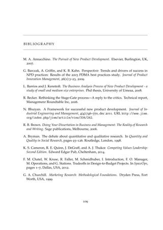 B I B L I O G R A P H Y
M. A. Annacchino. The Pursuit of New Product Development. Elsevier, Burlington, UK,
2007.
G. Barczak, A. Grifﬁn, and K. B. Kahn. Perspective: Trends and drivers of success in
NPD practices: Results of the 2003 PDMA best practices study. Journal of Product
Innovation Management, 26(1):3–23, 2009.
L. Barrios and J. Kenntoft. The Business Analysis Process of New Product Development - a
study of small and medium size enterprises. Phd thesis, University of Umeaa, 2008.
R. Becker. Rethinking the Stage-Gate process—A reply to the critics. Technical report,
Managemenr Roundtable Inc, 2006.
N. Bhuiyan. A Framework for successful new product development. Journal of In-
dustrial Engineering and Management, 4(4):746–770, dec 2011. URL http://www.jiem.
org/index.php/jiem/article/view/334/242.
R. B. Brown. Doing Your Dissertation in Business and Management: The Reality of Research
and Writing. Sage publications, Melbourne, 2006.
A. Bryman. The debate about quantitative and qualitative research. In Quantity and
Quality in Social Research, pages 93–126. Routledge, London, 1998.
K. S. Cameron, R. E. Quinn, J. DeGraff, and A. J. Thakor. Competing Values Leadership:
Second Edition. Edward Edgar Pub, Cheltenham, 2014.
F. M. Chatel, W. Kruse, R. Faller, M. Schmidhuber, I. Introduction, F. O. Manager,
M. Operations, and G. Stations. Tradeoffs in Design-to-Budget Projects. In SpaceOps,
pages 1–7, Dallas, USA, 2012.
G. A. Churchill. Marketing Research: Methodological Foundations. Dryden Press, Fort
Worth, USA, 1999.
109
 