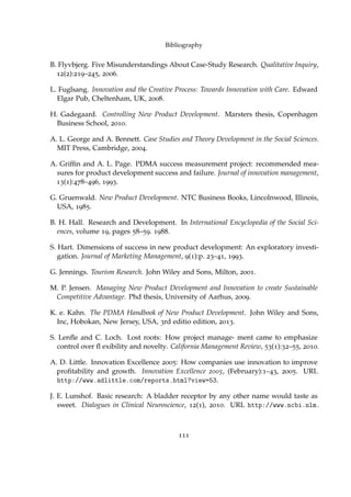 Bibliography
B. Flyvbjerg. Five Misunderstandings About Case-Study Research. Qualitative Inquiry,
12(2):219–245, 2006.
L. Fuglsang. Innovation and the Creative Process: Towards Innovation with Care. Edward
Elgar Pub, Cheltenham, UK, 2008.
H. Gadegaard. Controlling New Product Development. Marsters thesis, Copenhagen
Business School, 2010.
A. L. George and A. Bennett. Case Studies and Theory Development in the Social Sciences.
MIT Press, Cambridge, 2004.
A. Grifﬁn and A. L. Page. PDMA success measurement project: recommended mea-
sures for product development success and failure. Journal of innovation management,
13(1):478–496, 1993.
G. Gruenwald. New Product Development. NTC Business Books, Lincolnwood, Illinois,
USA, 1985.
B. H. Hall. Research and Development. In International Encyclopedia of the Social Sci-
ences, volume 19, pages 58–59. 1988.
S. Hart. Dimensions of success in new product development: An exploratory investi-
gation. Journal of Marketing Management, 9(1):p. 23–41, 1993.
G. Jennings. Tourism Research. John Wiley and Sons, Milton, 2001.
M. P. Jensen. Managing New Product Development and Innovation to create Sustainable
Competitive Advantage. Phd thesis, University of Aarhus, 2009.
K. e. Kahn. The PDMA Handbook of New Product Development. John Wiley and Sons,
Inc, Hobokan, New Jersey, USA, 3rd editio edition, 2013.
S. Lenﬂe and C. Loch. Lost roots: How project manage- ment came to emphasize
control over ﬂ exibility and novelty. California Management Review, 53(1):32–55, 2010.
A. D. Little. Innovation Excellence 2005: How companies use innovation to improve
proﬁtability and growth. Innovation Excellence 2005, (February):1–43, 2005. URL
http://www.adlittle.com/reports.html?view=53.
J. E. Lunshof. Basic research: A bladder receptor by any other name would taste as
sweet. Dialogues in Clinical Neuroscience, 12(1), 2010. URL http://www.ncbi.nlm.
111
 