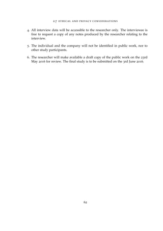 2.7 ethical and privacy considerations
4. All interview data will be accessible to the researcher only. The interviewee is
free to request a copy of any notes produced by the researcher relating to the
interview.
5. The individual and the company will not be identiﬁed in public work, nor to
other study participants.
6. The researcher will make available a draft copy of the public work on the 23rd
May 2016 for review. The ﬁnal study is to be submitted on the 3rd June 2016.
62
 