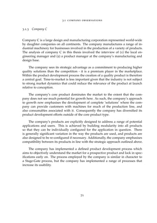 3.1 company observations
3.1.3 Company C
Company C is a large design and manufacturing corporation represented world-wide
by daughter companies on all continents. The company manufactures a range of in-
dustrial machinery for businesses involved in the production of a variety of products.
The analysis of company C in this thesis involved the interview of (1) the local en-
gineering manager and (2) a product manager at the company’s manufacturing and
design base.
The company sees its strategic advantage as a commitment to producing higher
quality solutions than the competition - it is a premium player in the marketplace.
Within the product development process the creation of a quality product is therefore
a central goal. Time-to-market is less important given that the industry is not subject
to strong market dynamics that could reduce the relevance of the product at launch
relative to conception.
The company’s core product dominates the market to the extent that the com-
pany does not see much potential for growth here. As such, the company’s approach
to growth now emphasises the development of complete ’solutions’ where the com-
pany can provide customers with machines for much of the production line, and
also consumables associated with it. Consequently the company has diversiﬁed its
product development efforts outside of the core product type.
The company’s products are explicitly designed to address a range of potential
applications and users. This is achieved by building modularity into all products
so that they can be individually conﬁgured for the application in question. There
is generally signiﬁcant variation in the way the products are used, and products are
also designed to be re-conﬁgured if necessary. Additionally, the company emphasises
compatibility between its products in line with the strategic approach outlined above.
The company has implemented a deﬁned product development process which
aims to objectively understand the market for a prospective product and lock in spec-
iﬁcations early on. The process employed by the company is similar in character to
a Stage-Gate process, but the company has implemented a range of processes that
increase its usability.
71
 