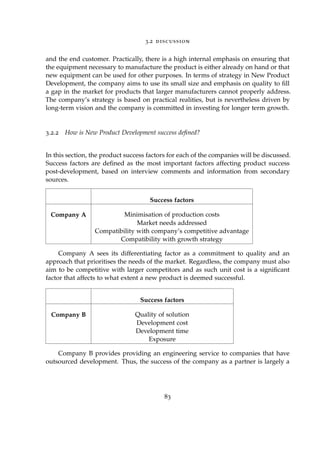 3.2 discussion
and the end customer. Practically, there is a high internal emphasis on ensuring that
the equipment necessary to manufacture the product is either already on hand or that
new equipment can be used for other purposes. In terms of strategy in New Product
Development, the company aims to use its small size and emphasis on quality to ﬁll
a gap in the market for products that larger manufacturers cannot properly address.
The company’s strategy is based on practical realities, but is nevertheless driven by
long-term vision and the company is committed in investing for longer term growth.
3.2.2 How is New Product Development success deﬁned?
In this section, the product success factors for each of the companies will be discussed.
Success factors are deﬁned as the most important factors affecting product success
post-development, based on interview comments and information from secondary
sources.
Success factors
Company A Minimisation of production costs
Market needs addressed
Compatibility with company’s competitive advantage
Compatibility with growth strategy
Company A sees its differentiating factor as a commitment to quality and an
approach that prioritises the needs of the market. Regardless, the company must also
aim to be competitive with larger competitors and as such unit cost is a signiﬁcant
factor that affects to what extent a new product is deemed successful.
Success factors
Company B Quality of solution
Development cost
Development time
Exposure
Company B provides providing an engineering service to companies that have
outsourced development. Thus, the success of the company as a partner is largely a
83
 