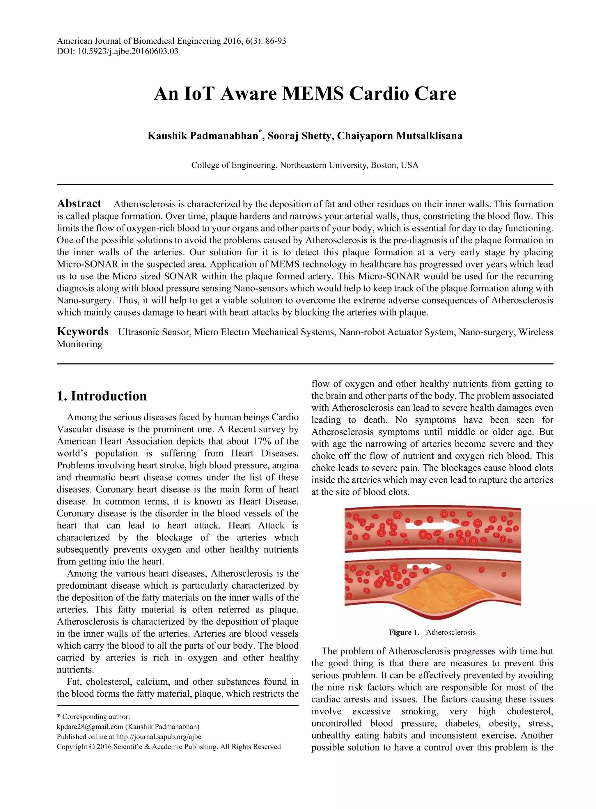 American Journal of Biomedical Engineering 2016, 6(3): 86-93
DOI: 10.5923/j.ajbe.20160603.03
An IoT Aware MEMS Cardio Care
Kaushik Padmanabhan*
, Sooraj Shetty, Chaiyaporn Mutsalklisana
College of Engineering, Northeastern University, Boston, USA
Abstract Atherosclerosis is characterized by the deposition of fat and other residues on their inner walls. This formation
is called plaque formation. Over time, plaque hardens and narrows your arterial walls, thus, constricting the blood flow. This
limits the flow of oxygen-rich blood to your organs and other parts of your body, which is essential for day to day functioning.
One of the possible solutions to avoid the problems caused by Atherosclerosis is the pre-diagnosis of the plaque formation in
the inner walls of the arteries. Our solution for it is to detect this plaque formation at a very early stage by placing
Micro-SONAR in the suspected area. Application of MEMS technology in healthcare has progressed over years which lead
us to use the Micro sized SONAR within the plaque formed artery. This Micro-SONAR would be used for the recurring
diagnosis along with blood pressure sensing Nano-sensors which would help to keep track of the plaque formation along with
Nano-surgery. Thus, it will help to get a viable solution to overcome the extreme adverse consequences of Atherosclerosis
which mainly causes damage to heart with heart attacks by blocking the arteries with plaque.
Keywords Ultrasonic Sensor, Micro Electro Mechanical Systems, Nano-robot Actuator System, Nano-surgery, Wireless
Monitoring
1. Introduction
Among the serious diseases faced by human beings Cardio
Vascular disease is the prominent one. A Recent survey by
American Heart Association depicts that about 17% of the
world’s population is suffering from Heart Diseases.
Problems involving heart stroke, high blood pressure, angina
and rheumatic heart disease comes under the list of these
diseases. Coronary heart disease is the main form of heart
disease. In common terms, it is known as Heart Disease.
Coronary disease is the disorder in the blood vessels of the
heart that can lead to heart attack. Heart Attack is
characterized by the blockage of the arteries which
subsequently prevents oxygen and other healthy nutrients
from getting into the heart.
Among the various heart diseases, Atherosclerosis is the
predominant disease which is particularly characterized by
the deposition of the fatty materials on the inner walls of the
arteries. This fatty material is often referred as plaque.
Atherosclerosis is characterized by the deposition of plaque
in the inner walls of the arteries. Arteries are blood vessels
which carry the blood to all the parts of our body. The blood
carried by arteries is rich in oxygen and other healthy
nutrients.
Fat, cholesterol, calcium, and other substances found in
the blood forms the fatty material, plaque, which restricts the
* Corresponding author:
kpdare28@gmail.com (Kaushik Padmanabhan)
Published online at http://journal.sapub.org/ajbe
Copyright © 2016 Scientific & Academic Publishing. All Rights Reserved
flow of oxygen and other healthy nutrients from getting to
the brain and other parts of the body. The problem associated
with Atherosclerosis can lead to severe health damages even
leading to death. No symptoms have been seen for
Atherosclerosis symptoms until middle or older age. But
with age the narrowing of arteries become severe and they
choke off the flow of nutrient and oxygen rich blood. This
choke leads to severe pain. The blockages cause blood clots
inside the arteries which may even lead to rupture the arteries
at the site of blood clots.
Figure 1. Atherosclerosis
The problem of Atherosclerosis progresses with time but
the good thing is that there are measures to prevent this
serious problem. It can be effectively prevented by avoiding
the nine risk factors which are responsible for most of the
cardiac arrests and issues. The factors causing these issues
involve excessive smoking, very high cholesterol,
uncontrolled blood pressure, diabetes, obesity, stress,
unhealthy eating habits and inconsistent exercise. Another
possible solution to have a control over this problem is the
 