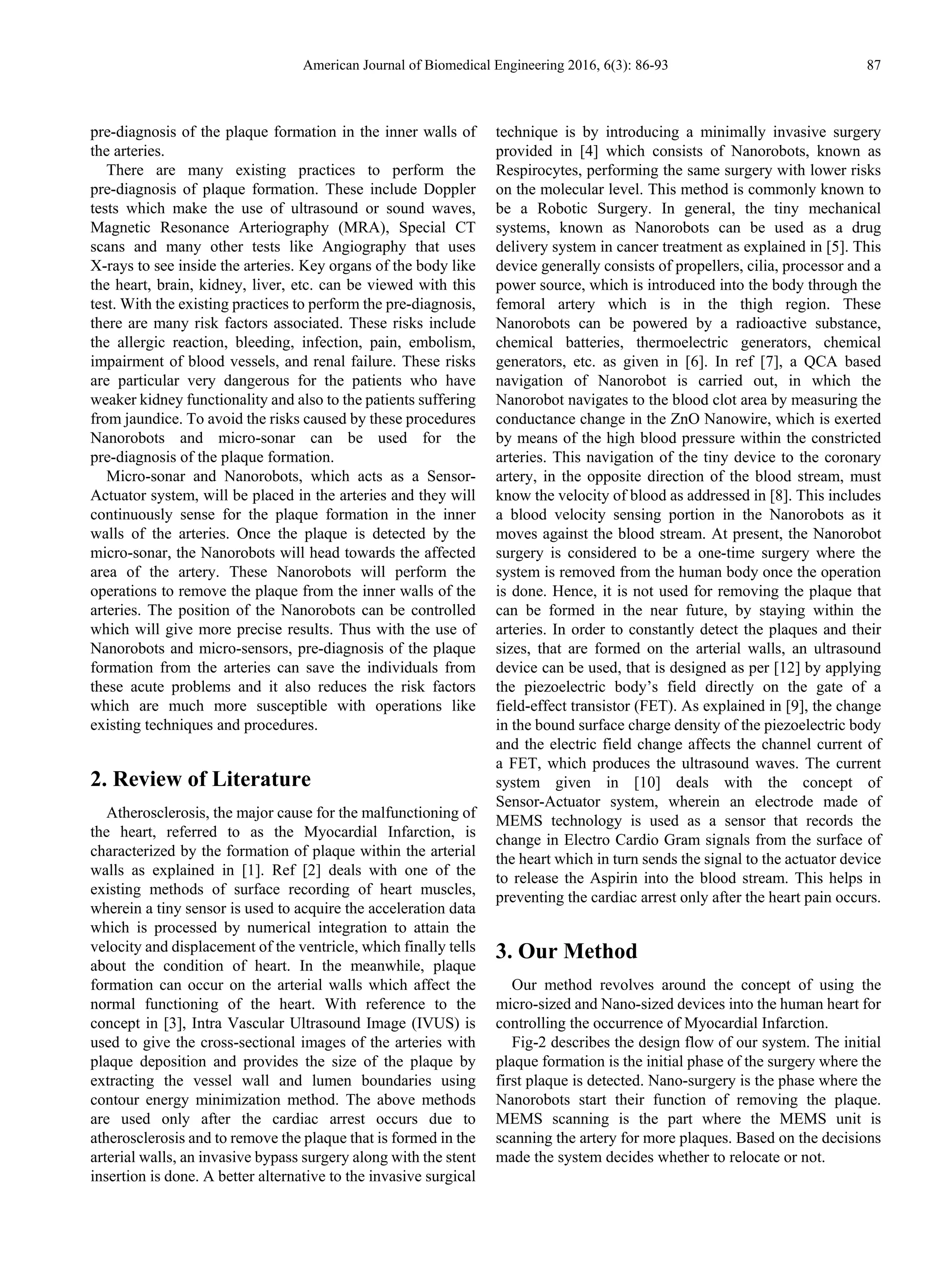 American Journal of Biomedical Engineering 2016, 6(3): 86-93 87
pre-diagnosis of the plaque formation in the inner walls of
the arteries.
There are many existing practices to perform the
pre-diagnosis of plaque formation. These include Doppler
tests which make the use of ultrasound or sound waves,
Magnetic Resonance Arteriography (MRA), Special CT
scans and many other tests like Angiography that uses
X-rays to see inside the arteries. Key organs of the body like
the heart, brain, kidney, liver, etc. can be viewed with this
test. With the existing practices to perform the pre-diagnosis,
there are many risk factors associated. These risks include
the allergic reaction, bleeding, infection, pain, embolism,
impairment of blood vessels, and renal failure. These risks
are particular very dangerous for the patients who have
weaker kidney functionality and also to the patients suffering
from jaundice. To avoid the risks caused by these procedures
Nanorobots and micro-sonar can be used for the
pre-diagnosis of the plaque formation.
Micro-sonar and Nanorobots, which acts as a Sensor-
Actuator system, will be placed in the arteries and they will
continuously sense for the plaque formation in the inner
walls of the arteries. Once the plaque is detected by the
micro-sonar, the Nanorobots will head towards the affected
area of the artery. These Nanorobots will perform the
operations to remove the plaque from the inner walls of the
arteries. The position of the Nanorobots can be controlled
which will give more precise results. Thus with the use of
Nanorobots and micro-sensors, pre-diagnosis of the plaque
formation from the arteries can save the individuals from
these acute problems and it also reduces the risk factors
which are much more susceptible with operations like
existing techniques and procedures.
2. Review of Literature
Atherosclerosis, the major cause for the malfunctioning of
the heart, referred to as the Myocardial Infarction, is
characterized by the formation of plaque within the arterial
walls as explained in [1]. Ref [2] deals with one of the
existing methods of surface recording of heart muscles,
wherein a tiny sensor is used to acquire the acceleration data
which is processed by numerical integration to attain the
velocity and displacement of the ventricle, which finally tells
about the condition of heart. In the meanwhile, plaque
formation can occur on the arterial walls which affect the
normal functioning of the heart. With reference to the
concept in [3], Intra Vascular Ultrasound Image (IVUS) is
used to give the cross-sectional images of the arteries with
plaque deposition and provides the size of the plaque by
extracting the vessel wall and lumen boundaries using
contour energy minimization method. The above methods
are used only after the cardiac arrest occurs due to
atherosclerosis and to remove the plaque that is formed in the
arterial walls, an invasive bypass surgery along with the stent
insertion is done. A better alternative to the invasive surgical
technique is by introducing a minimally invasive surgery
provided in [4] which consists of Nanorobots, known as
Respirocytes, performing the same surgery with lower risks
on the molecular level. This method is commonly known to
be a Robotic Surgery. In general, the tiny mechanical
systems, known as Nanorobots can be used as a drug
delivery system in cancer treatment as explained in [5]. This
device generally consists of propellers, cilia, processor and a
power source, which is introduced into the body through the
femoral artery which is in the thigh region. These
Nanorobots can be powered by a radioactive substance,
chemical batteries, thermoelectric generators, chemical
generators, etc. as given in [6]. In ref [7], a QCA based
navigation of Nanorobot is carried out, in which the
Nanorobot navigates to the blood clot area by measuring the
conductance change in the ZnO Nanowire, which is exerted
by means of the high blood pressure within the constricted
arteries. This navigation of the tiny device to the coronary
artery, in the opposite direction of the blood stream, must
know the velocity of blood as addressed in [8]. This includes
a blood velocity sensing portion in the Nanorobots as it
moves against the blood stream. At present, the Nanorobot
surgery is considered to be a one-time surgery where the
system is removed from the human body once the operation
is done. Hence, it is not used for removing the plaque that
can be formed in the near future, by staying within the
arteries. In order to constantly detect the plaques and their
sizes, that are formed on the arterial walls, an ultrasound
device can be used, that is designed as per [12] by applying
the piezoelectric body’s field directly on the gate of a
field-effect transistor (FET). As explained in [9], the change
in the bound surface charge density of the piezoelectric body
and the electric field change affects the channel current of
a FET, which produces the ultrasound waves. The current
system given in [10] deals with the concept of
Sensor-Actuator system, wherein an electrode made of
MEMS technology is used as a sensor that records the
change in Electro Cardio Gram signals from the surface of
the heart which in turn sends the signal to the actuator device
to release the Aspirin into the blood stream. This helps in
preventing the cardiac arrest only after the heart pain occurs.
3. Our Method
Our method revolves around the concept of using the
micro-sized and Nano-sized devices into the human heart for
controlling the occurrence of Myocardial Infarction.
Fig-2 describes the design flow of our system. The initial
plaque formation is the initial phase of the surgery where the
first plaque is detected. Nano-surgery is the phase where the
Nanorobots start their function of removing the plaque.
MEMS scanning is the part where the MEMS unit is
scanning the artery for more plaques. Based on the decisions
made the system decides whether to relocate or not.
 