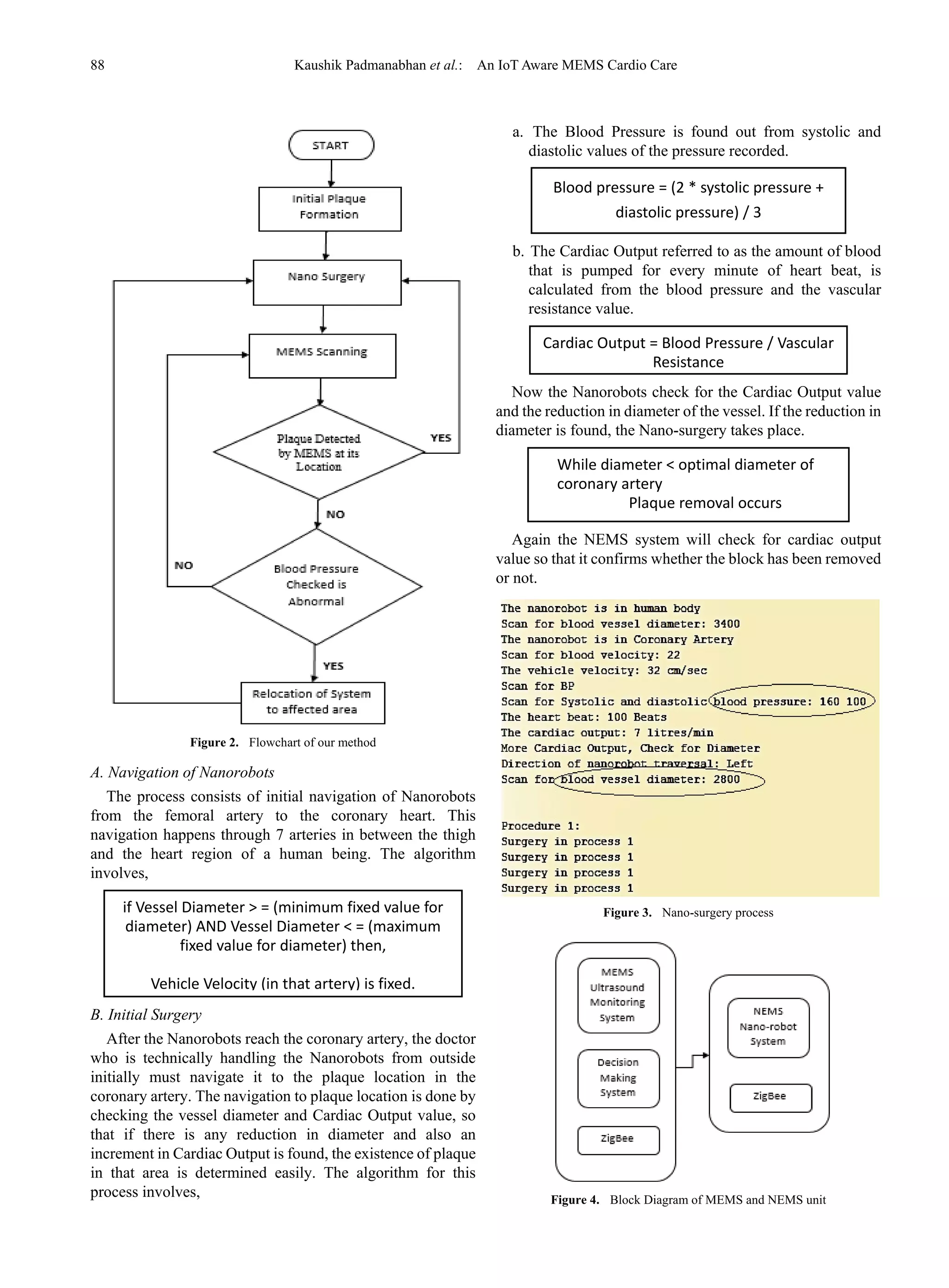 88 Kaushik Padmanabhan et al.: An IoT Aware MEMS Cardio Care
Figure 2. Flowchart of our method
A. Navigation of Nanorobots
The process consists of initial navigation of Nanorobots
from the femoral artery to the coronary heart. This
navigation happens through 7 arteries in between the thigh
and the heart region of a human being. The algorithm
involves,
B. Initial Surgery
After the Nanorobots reach the coronary artery, the doctor
who is technically handling the Nanorobots from outside
initially must navigate it to the plaque location in the
coronary artery. The navigation to plaque location is done by
checking the vessel diameter and Cardiac Output value, so
that if there is any reduction in diameter and also an
increment in Cardiac Output is found, the existence of plaque
in that area is determined easily. The algorithm for this
process involves,
a. The Blood Pressure is found out from systolic and
diastolic values of the pressure recorded.
b. The Cardiac Output referred to as the amount of blood
that is pumped for every minute of heart beat, is
calculated from the blood pressure and the vascular
resistance value.
Now the Nanorobots check for the Cardiac Output value
and the reduction in diameter of the vessel. If the reduction in
diameter is found, the Nano-surgery takes place.
Again the NEMS system will check for cardiac output
value so that it confirms whether the block has been removed
or not.
Figure 3. Nano-surgery process
Figure 4. Block Diagram of MEMS and NEMS unit
While diameter < optimal diameter of
coronary artery
Plaque removal occurs
Cardiac Output = Blood Pressure / Vascular
Resistance
Blood pressure = (2 * systolic pressure +
diastolic pressure) / 3
if Vessel Diameter > = (minimum fixed value for
diameter) AND Vessel Diameter < = (maximum
fixed value for diameter) then,
Vehicle Velocity (in that artery) is fixed.
 