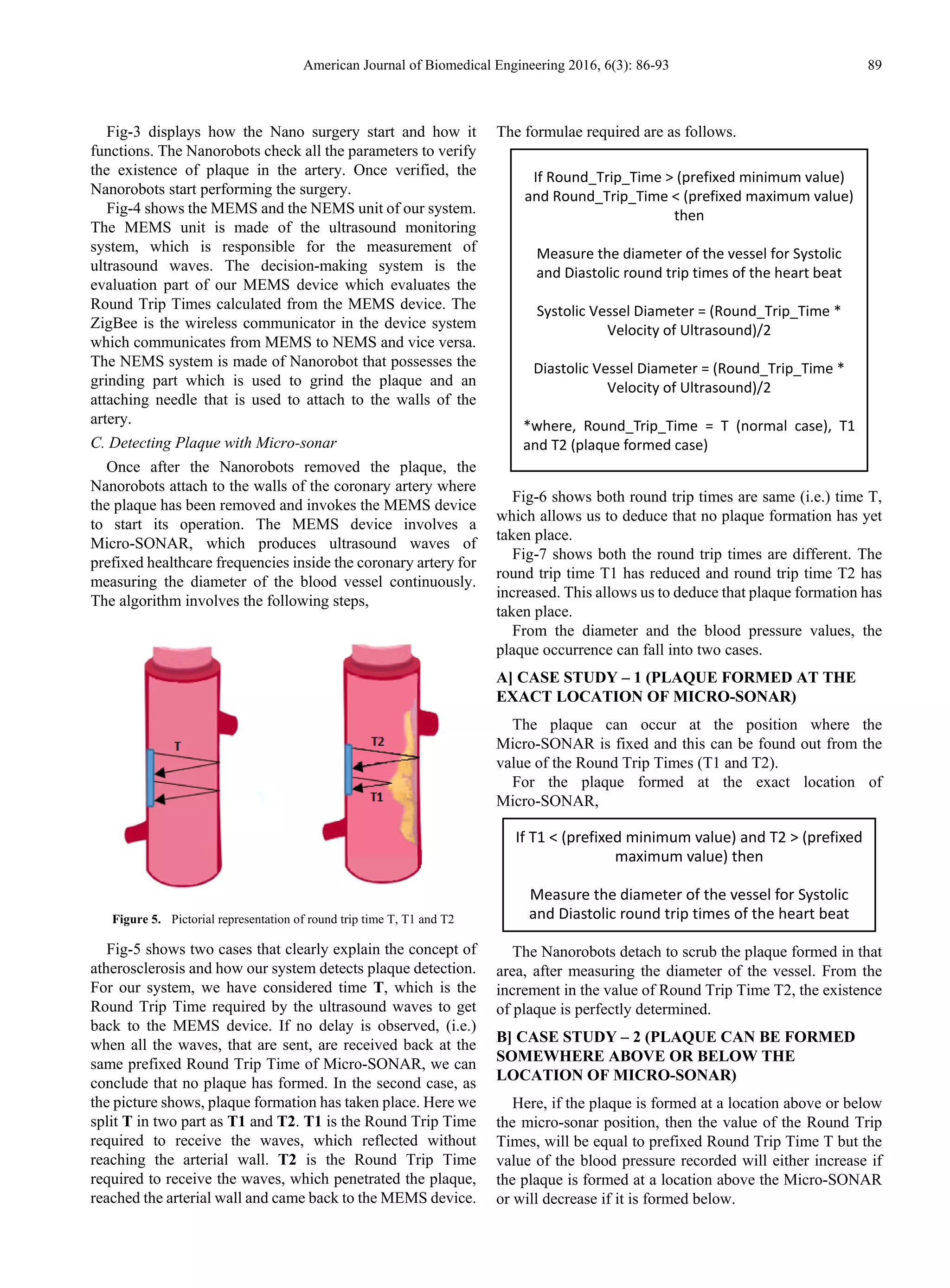 American Journal of Biomedical Engineering 2016, 6(3): 86-93 89
Fig-3 displays how the Nano surgery start and how it
functions. The Nanorobots check all the parameters to verify
the existence of plaque in the artery. Once verified, the
Nanorobots start performing the surgery.
Fig-4 shows the MEMS and the NEMS unit of our system.
The MEMS unit is made of the ultrasound monitoring
system, which is responsible for the measurement of
ultrasound waves. The decision-making system is the
evaluation part of our MEMS device which evaluates the
Round Trip Times calculated from the MEMS device. The
ZigBee is the wireless communicator in the device system
which communicates from MEMS to NEMS and vice versa.
The NEMS system is made of Nanorobot that possesses the
grinding part which is used to grind the plaque and an
attaching needle that is used to attach to the walls of the
artery.
C. Detecting Plaque with Micro-sonar
Once after the Nanorobots removed the plaque, the
Nanorobots attach to the walls of the coronary artery where
the plaque has been removed and invokes the MEMS device
to start its operation. The MEMS device involves a
Micro-SONAR, which produces ultrasound waves of
prefixed healthcare frequencies inside the coronary artery for
measuring the diameter of the blood vessel continuously.
The algorithm involves the following steps,
Figure 5. Pictorial representation of round trip time T, T1 and T2
Fig-5 shows two cases that clearly explain the concept of
atherosclerosis and how our system detects plaque detection.
For our system, we have considered time T, which is the
Round Trip Time required by the ultrasound waves to get
back to the MEMS device. If no delay is observed, (i.e.)
when all the waves, that are sent, are received back at the
same prefixed Round Trip Time of Micro-SONAR, we can
conclude that no plaque has formed. In the second case, as
the picture shows, plaque formation has taken place. Here we
split T in two part as T1 and T2. T1 is the Round Trip Time
required to receive the waves, which reflected without
reaching the arterial wall. T2 is the Round Trip Time
required to receive the waves, which penetrated the plaque,
reached the arterial wall and came back to the MEMS device.
The formulae required are as follows.
Fig-6 shows both round trip times are same (i.e.) time T,
which allows us to deduce that no plaque formation has yet
taken place.
Fig-7 shows both the round trip times are different. The
round trip time T1 has reduced and round trip time T2 has
increased. This allows us to deduce that plaque formation has
taken place.
From the diameter and the blood pressure values, the
plaque occurrence can fall into two cases.
A] CASE STUDY – 1 (PLAQUE FORMED AT THE
EXACT LOCATION OF MICRO-SONAR)
The plaque can occur at the position where the
Micro-SONAR is fixed and this can be found out from the
value of the Round Trip Times (T1 and T2).
For the plaque formed at the exact location of
Micro-SONAR,
The Nanorobots detach to scrub the plaque formed in that
area, after measuring the diameter of the vessel. From the
increment in the value of Round Trip Time T2, the existence
of plaque is perfectly determined.
B] CASE STUDY – 2 (PLAQUE CAN BE FORMED
SOMEWHERE ABOVE OR BELOW THE
LOCATION OF MICRO-SONAR)
Here, if the plaque is formed at a location above or below
the micro-sonar position, then the value of the Round Trip
Times, will be equal to prefixed Round Trip Time T but the
value of the blood pressure recorded will either increase if
the plaque is formed at a location above the Micro-SONAR
or will decrease if it is formed below.
If T1 < (prefixed minimum value) and T2 > (prefixed
maximum value) then
Measure the diameter of the vessel for Systolic
and Diastolic round trip times of the heart beat
If Round_Trip_Time > (prefixed minimum value)
and Round_Trip_Time < (prefixed maximum value)
then
Measure the diameter of the vessel for Systolic
and Diastolic round trip times of the heart beat
Systolic Vessel Diameter = (Round_Trip_Time *
Velocity of Ultrasound)/2
Diastolic Vessel Diameter = (Round_Trip_Time *
Velocity of Ultrasound)/2
*where, Round_Trip_Time = T (normal case), T1
and T2 (plaque formed case)
 