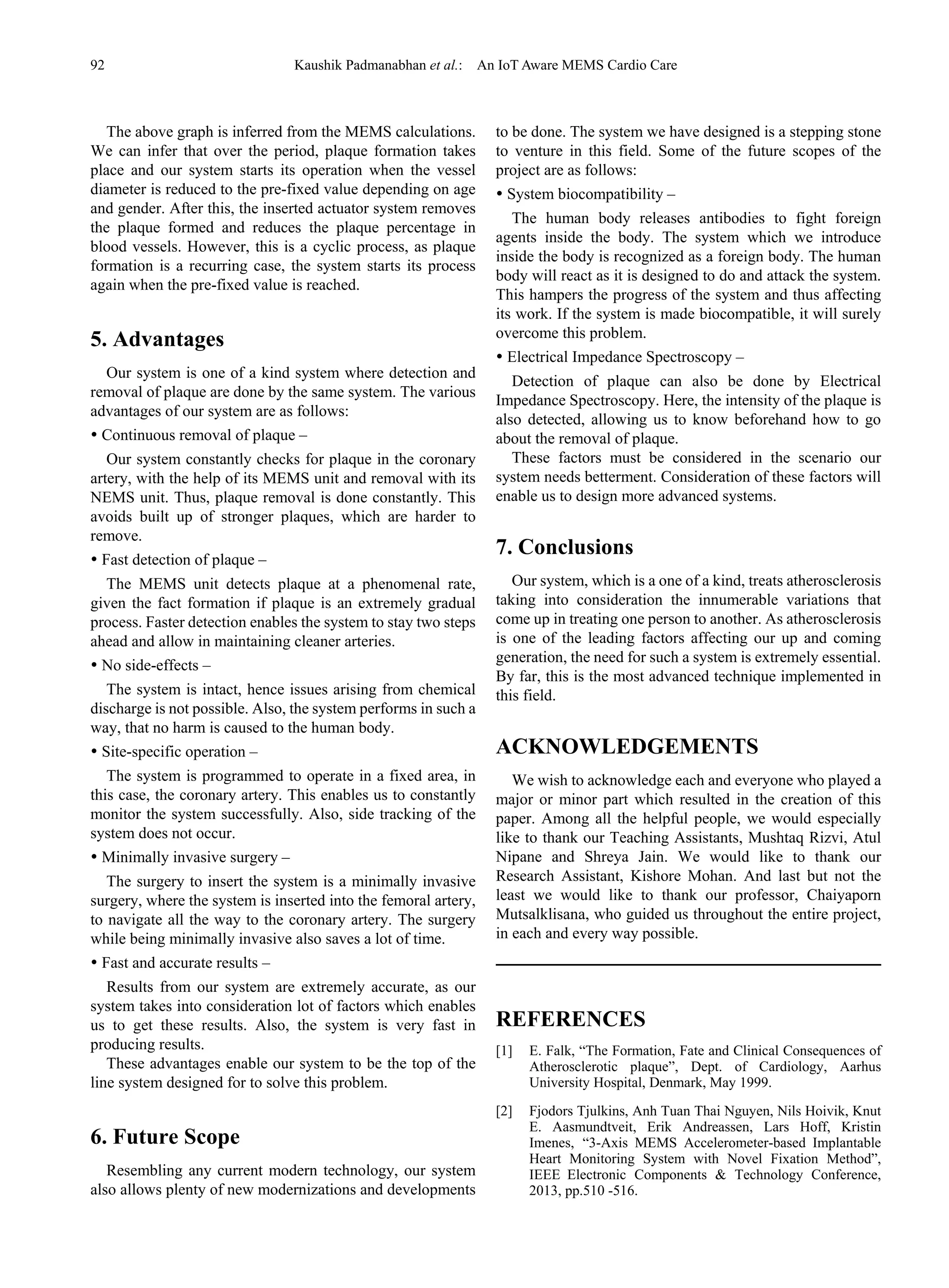 92 Kaushik Padmanabhan et al.: An IoT Aware MEMS Cardio Care
The above graph is inferred from the MEMS calculations.
We can infer that over the period, plaque formation takes
place and our system starts its operation when the vessel
diameter is reduced to the pre-fixed value depending on age
and gender. After this, the inserted actuator system removes
the plaque formed and reduces the plaque percentage in
blood vessels. However, this is a cyclic process, as plaque
formation is a recurring case, the system starts its process
again when the pre-fixed value is reached.
5. Advantages
Our system is one of a kind system where detection and
removal of plaque are done by the same system. The various
advantages of our system are as follows:
 Continuous removal of plaque –
Our system constantly checks for plaque in the coronary
artery, with the help of its MEMS unit and removal with its
NEMS unit. Thus, plaque removal is done constantly. This
avoids built up of stronger plaques, which are harder to
remove.
 Fast detection of plaque –
The MEMS unit detects plaque at a phenomenal rate,
given the fact formation if plaque is an extremely gradual
process. Faster detection enables the system to stay two steps
ahead and allow in maintaining cleaner arteries.
 No side-effects –
The system is intact, hence issues arising from chemical
discharge is not possible. Also, the system performs in such a
way, that no harm is caused to the human body.
 Site-specific operation –
The system is programmed to operate in a fixed area, in
this case, the coronary artery. This enables us to constantly
monitor the system successfully. Also, side tracking of the
system does not occur.
 Minimally invasive surgery –
The surgery to insert the system is a minimally invasive
surgery, where the system is inserted into the femoral artery,
to navigate all the way to the coronary artery. The surgery
while being minimally invasive also saves a lot of time.
 Fast and accurate results –
Results from our system are extremely accurate, as our
system takes into consideration lot of factors which enables
us to get these results. Also, the system is very fast in
producing results.
These advantages enable our system to be the top of the
line system designed for to solve this problem.
6. Future Scope
Resembling any current modern technology, our system
also allows plenty of new modernizations and developments
to be done. The system we have designed is a stepping stone
to venture in this field. Some of the future scopes of the
project are as follows:
 System biocompatibility –
The human body releases antibodies to fight foreign
agents inside the body. The system which we introduce
inside the body is recognized as a foreign body. The human
body will react as it is designed to do and attack the system.
This hampers the progress of the system and thus affecting
its work. If the system is made biocompatible, it will surely
overcome this problem.
 Electrical Impedance Spectroscopy –
Detection of plaque can also be done by Electrical
Impedance Spectroscopy. Here, the intensity of the plaque is
also detected, allowing us to know beforehand how to go
about the removal of plaque.
These factors must be considered in the scenario our
system needs betterment. Consideration of these factors will
enable us to design more advanced systems.
7. Conclusions
Our system, which is a one of a kind, treats atherosclerosis
taking into consideration the innumerable variations that
come up in treating one person to another. As atherosclerosis
is one of the leading factors affecting our up and coming
generation, the need for such a system is extremely essential.
By far, this is the most advanced technique implemented in
this field.
ACKNOWLEDGEMENTS
We wish to acknowledge each and everyone who played a
major or minor part which resulted in the creation of this
paper. Among all the helpful people, we would especially
like to thank our Teaching Assistants, Mushtaq Rizvi, Atul
Nipane and Shreya Jain. We would like to thank our
Research Assistant, Kishore Mohan. And last but not the
least we would like to thank our professor, Chaiyaporn
Mutsalklisana, who guided us throughout the entire project,
in each and every way possible.
REFERENCES
[1] E. Falk, “The Formation, Fate and Clinical Consequences of
Atherosclerotic plaque”, Dept. of Cardiology, Aarhus
University Hospital, Denmark, May 1999.
[2] Fjodors Tjulkins, Anh Tuan Thai Nguyen, Nils Hoivik, Knut
E. Aasmundtveit, Erik Andreassen, Lars Hoff, Kristin
Imenes, “3-Axis MEMS Accelerometer-based Implantable
Heart Monitoring System with Novel Fixation Method”,
IEEE Electronic Components & Technology Conference,
2013, pp.510 -516.
 