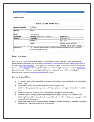 Work Experience
Project Profile
MERCK SHARP & DOHME (MSD).
Project Domain Health Care
Client Merck
Role Team Member
Duration Offshore: April/2014--Till Date Team Size: 9
Project Languages: MDM, Unix , SQL
Database : SQL server
Tools : Remedy, Mobile Iron, OMA,
Exchange , Active Roles, Outlook
Functional Track, analyze and resolve the issues reported on mobile devices for end to end
functionality of Merck apps.
Project Description:
Merck & Co., Inc. D.b.a. Merck Sharp & Dohme (MSD) outside the United States and Canada is an American
pharmaceutical company and one of the largest pharmaceutical companies in the world. Merck headquarters is
located in Kenilworth, New Jersey.] The company was established in 1891 as the United States subsidiary of the
German company Merck (founded 1668). Merck & Co. was confiscated by the US government during World War
I and subsequently established as an independent American company. It is the world's seventh largest
pharmaceutical company by market capitalization and revenue.
Role and Responsibilities:
• As a Mobility Analyst, I am responsible for managing the incidents reported for end to end functionality
of Merck apps.
• Implement the change request for mobile devices reported by the users.
• used to run the sql queries for request like unlocking, wiping and retiring the devices from MobileIron
server
• Used to implement the change in active directory for the Merck apps request by users
• Used to run the run different queries for granting and revoking the Mobility access for Merck users
• Used to update the different excel sheets connected to sql server for tracking and analyzing the total
number of mobile device users
• Used to participate in testing of functionality of Merck apps after implementation (update) of any change
in mobile device operating system in test environments.
 