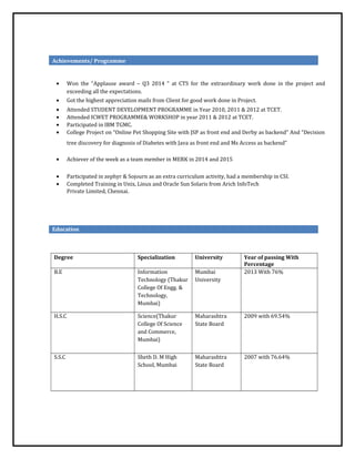 Achievements/ Programme
• Won the “Applause award – Q3 2014 ” at CTS for the extraordinary work done in the project and
exceeding all the expectations.
• Got the highest appreciation mails from Client for good work done in Project.
• Attended STUDENT DEVELOPMENT PROGRAMME in Year 2010, 2011 & 2012 at TCET.
• Attended ICWET PROGRAMME& WORKSHOP in year 2011 & 2012 at TCET.
• Participated in IBM TGMC.
• College Project on “Online Pet Shopping Site with JSP as front end and Derby as backend” And “Decision
tree discovery for diagnosis of Diabetes with Java as front end and Ms Access as backend”
• Achiever of the week as a team member in MERK in 2014 and 2015
• Participated in zephyr & Sojourn as an extra curriculum activity, had a membership in CSI.
• Completed Training in Unix, Linux and Oracle Sun Solaris from Arich InfoTech
Private Limited, Chennai.
Education
Degree Specialization University Year of passing With
Percentage
B.E Information
Technology (Thakur
College Of Engg. &
Technology,
Mumbai)
Mumbai
University
2013 With 76%
H.S.C Science(Thakur
College Of Science
and Commerce,
Mumbai)
Maharashtra
State Board
2009 with 69.54%
S.S.C Sheth D. M High
School, Mumbai
Maharashtra
State Board
2007 with 76.64%
 